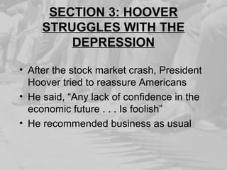 SECTION 3: HOOVER
STRUGGLES WITH THE
DEPRESSION
• After the stock market crash, President
Hoover tried to reassure Americans
• He said, “Any lack of confidence in the
economic future . . . Is foolish”
• He recommended business as usual
 