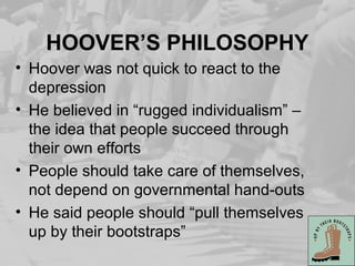 HOOVER’S PHILOSOPHY
• Hoover was not quick to react to the
depression
• He believed in “rugged individualism” –
the idea that people succeed through
their own efforts
• People should take care of themselves,
not depend on governmental hand-outs
• He said people should “pull themselves
up by their bootstraps”
 