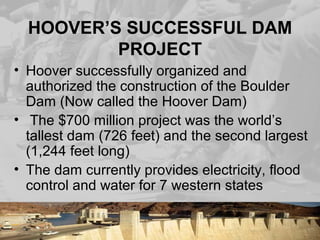 HOOVER’S SUCCESSFUL DAM
PROJECT
• Hoover successfully organized and
authorized the construction of the Boulder
Dam (Now called the Hoover Dam)
• The $700 million project was the world’s
tallest dam (726 feet) and the second largest
(1,244 feet long)
• The dam currently provides electricity, flood
control and water for 7 western states
 