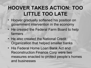 HOOVER TAKES ACTION: TOO
LITTLE TOO LATE
• Hoover gradually softened his position on
government intervention in the economy
• He created the Federal Farm Board to help
farmers
• He also created the National Credit
Organization that helped smaller banks
• His Federal Home Loan Bank Act and
Reconstruction Finance Corp were two
measures enacted to protect people’s homes
and businesses
 
