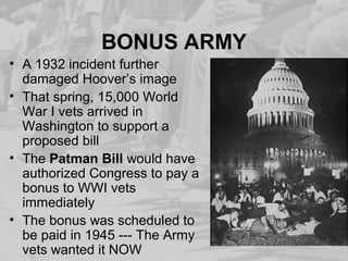 BONUS ARMY
• A 1932 incident further
damaged Hoover’s image
• That spring, 15,000 World
War I vets arrived in
Washington to support a
proposed bill
• The Patman Bill would have
authorized Congress to pay a
bonus to WWI vets
immediately
• The bonus was scheduled to
be paid in 1945 --- The Army
vets wanted it NOW
 