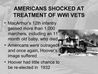 AMERICANS SHOCKED AT
TREATMENT OF WWI VETS
• MacArthur’s 12th infantry
gassed more than 1,000
marchers, including an 11-
month old baby, who died
• Americans were outraged
and once again, Hoover’s
image suffered
• Hoover had little chance to
be re-elected in 1932
 
