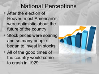 National Perceptions
• After the election of
Hoover, most American’s
were optimistic about the
future of the country
• Stock prices were soaring
and so many people
began to invest in stocks
• All of the good times of
the country would come
to crash in 1929
 