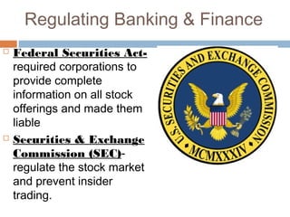 Regulating Banking & Finance
 Federal Securities Act-
required corporations to
provide complete
information on all stock
offerings and made them
liable
 Securities & Exchange
Commission (SEC)-
regulate the stock market
and prevent insider
trading.
 