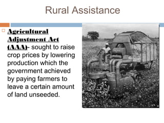 Rural Assistance
 Agricultural
Adjustment Act
(AAA)- sought to raise
crop prices by lowering
production which the
government achieved
by paying farmers to
leave a certain amount
of land unseeded.
 