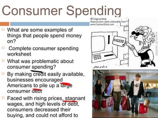 Consumer Spending
 What are some examples of
things that people spend money
on?
 Complete consumer spending
worksheet
 What was problematic about
consumer spending?
 By making credit easily available,
businesses encouraged
Americans to pile up a large
consumer debt
 Faced with rising prices, stagnant
wages, and high levels of debt,
consumers decreased their
buying, and could not afford to
 