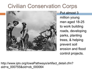 Civilian Conservation Corps
 Put almost 3
million young
men aged 18-25
to work building
roads, developing
parks, planting
trees, & helping
prevent soil
erosion and flood
control projects.
http://www.iptv.org/IowaPathways/artifact_detail.cfm?
aid=a_000755&oid=ob_000064
 