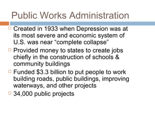Public Works Administration
 Created in 1933 when Depression was at
its most severe and economic system of
U.S. was near “complete collapse”
 Provided money to states to create jobs
chiefly in the construction of schools &
community buildings
 Funded $3.3 billion to put people to work
building roads, public buildings, improving
waterways, and other projects
 34,000 public projects
 