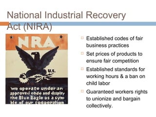 National Industrial Recovery
Act (NIRA)
 Established codes of fair
business practices
 Set prices of products to
ensure fair competition
 Established standards for
working hours & a ban on
child labor
 Guaranteed workers rights
to unionize and bargain
collectively.
 