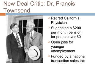 New Deal Critic: Dr. Francis
Townsend
 Retired California
Physician
 Suggested a $200
per month pension
for people over 60
 Open jobs for
younger
unemployment
 Funded by a national
transaction sales tax
 