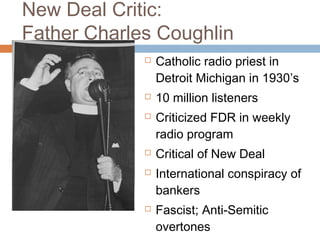 New Deal Critic:
Father Charles Coughlin
 Catholic radio priest in
Detroit Michigan in 1930’s
 10 million listeners
 Criticized FDR in weekly
radio program
 Critical of New Deal
 International conspiracy of
bankers
 Fascist; Anti-Semitic
overtones
 