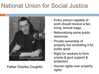 National Union for Social Justice
 Every person capable of
work should receive a fair,
living, annual wage
 Nationalizing some public
resources
 Private ownership of
property but controlling it for
public good
 Right for workers to form
unions & govt support &
protection
 Human rights over property
rights
Father Charles Coughlin
 