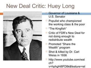 New Deal Critic: Huey Long
 Governor of Louisiana &
U.S. Senator
 Populist who championed
the working class & the poor
 “The Kingfish”
 Critic of FDR’s New Deal for
not doing enough to
redistribute wealth
 Promoted “Share the
Wealth” program
 Shot & killed by Dr. Carl
Weiss in 1936
 http://www.youtube.com/wat
ch?
v=hphgHi6FD8k&feature=rel
 