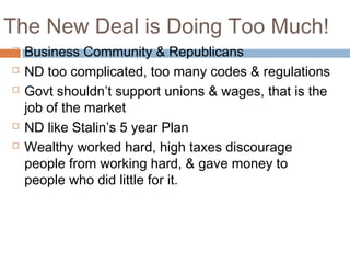 The New Deal is Doing Too Much!
 Business Community & Republicans
 ND too complicated, too many codes & regulations
 Govt shouldn’t support unions & wages, that is the
job of the market
 ND like Stalin’s 5 year Plan
 Wealthy worked hard, high taxes discourage
people from working hard, & gave money to
people who did little for it.
 