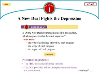 1
A New Deal Fights the Depression
2. Of the New Deal programs discussed in this section,
which do you consider the most important?
Think About:
ANSWERANSWER
POSSIBLE RESPONSES:
• The FDIC boosted confidence in banks
• The CCC provided aid for unemployment and helped
the environment.
• the type of assistance offered by each program
• the scope of each program
• the impact of each program
HOME
ASSESSMENT
continued . . .
MAP
 
