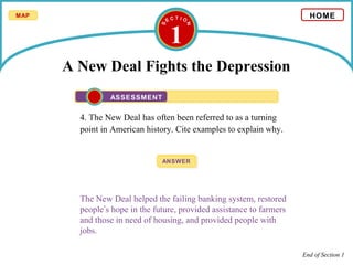 1
A New Deal Fights the Depression
4. The New Deal has often been referred to as a turning
point in American history. Cite examples to explain why.
ANSWERANSWER
The New Deal helped the failing banking system, restored
people’s hope in the future, provided assistance to farmers
and those in need of housing, and provided people with
jobs.
HOME
ASSESSMENT
End of Section 1
MAP
 