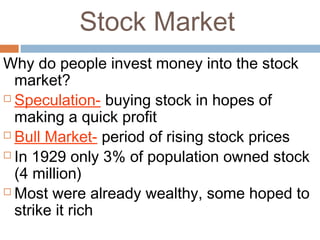 Stock Market
Why do people invest money into the stock
market?
 Speculation- buying stock in hopes of
making a quick profit
 Bull Market- period of rising stock prices
 In 1929 only 3% of population owned stock
(4 million)
 Most were already wealthy, some hoped to
strike it rich
 