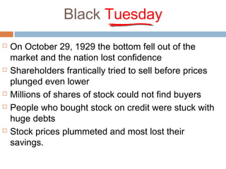 Black Tuesday
 On October 29, 1929 the bottom fell out of the
market and the nation lost confidence
 Shareholders frantically tried to sell before prices
plunged even lower
 Millions of shares of stock could not find buyers
 People who bought stock on credit were stuck with
huge debts
 Stock prices plummeted and most lost their
savings.
 