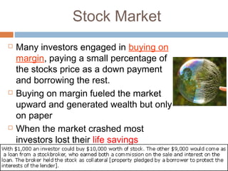 Stock Market
 Many investors engaged in buying on
margin, paying a small percentage of
the stocks price as a down payment
and borrowing the rest.
 Buying on margin fueled the market
upward and generated wealth but only
on paper
 When the market crashed most
investors lost their life savings
 