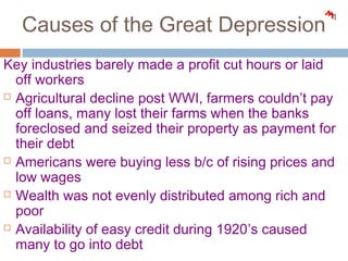 Causes of the Great Depression
Key industries barely made a profit cut hours or laid
off workers
 Agricultural decline post WWI, farmers couldn’t pay
off loans, many lost their farms when the banks
foreclosed and seized their property as payment for
their debt
 Americans were buying less b/c of rising prices and
low wages
 Wealth was not evenly distributed among rich and
poor
 Availability of easy credit during 1920’s caused
many to go into debt
 