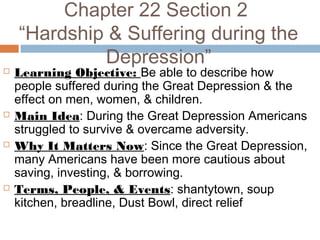 Chapter 22 Section 2
“Hardship & Suffering during the
Depression”
 Learning Objective: Be able to describe how
people suffered during the Great Depression & the
effect on men, women, & children.
 Main Idea: During the Great Depression Americans
struggled to survive & overcame adversity.
 Why It Matters Now: Since the Great Depression,
many Americans have been more cautious about
saving, investing, & borrowing.
 Terms, People, & Events: shantytown, soup
kitchen, breadline, Dust Bowl, direct relief
 