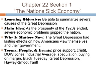 Chapter 22 Section 1
“The Nations Sick Economy”
 Learning Objective: Be able to summarize several
causes of the Great Depression
 Main Idea: As the prosperity of the 1920s ended,
severe economic problems gripped the nation.
 Why It Matters Now: The Great Depression had
lasting effects on how Americans view themselves
and their government.
 Terms, People, & Events: price support, credit,
DOW Jones Industrial Average, speculation, buying
on margin, Black Tuesday, Great Depression,
Hawley-Smoot Tariff
 