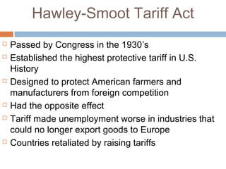 Hawley-Smoot Tariff Act
 Passed by Congress in the 1930’s
 Established the highest protective tariff in U.S.
History
 Designed to protect American farmers and
manufacturers from foreign competition
 Had the opposite effect
 Tariff made unemployment worse in industries that
could no longer export goods to Europe
 Countries retaliated by raising tariffs
 