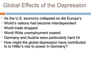 Global Effects of the Depression
 As the U.S. economy collapsed so did EuropeAs the U.S. economy collapsed so did Europe’s’s
 WorldWorld’s nations had become interdependent’s nations had become interdependent
 World trade droppedWorld trade dropped
 World Wide unemployment soaredWorld Wide unemployment soared
 Germany and Austria were particularly hard hitGermany and Austria were particularly hard hit
 How might the global depression have contributedHow might the global depression have contributed
to to Hitlerto to Hitler’s rise to power in Germany?’s rise to power in Germany?
 