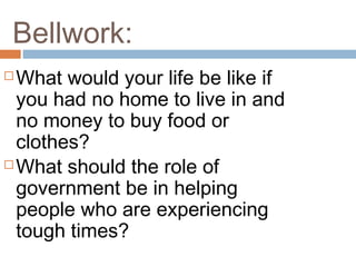 Bellwork:
 What would your life be like if
you had no home to live in and
no money to buy food or
clothes?
 What should the role of
government be in helping
people who are experiencing
tough times?
 
