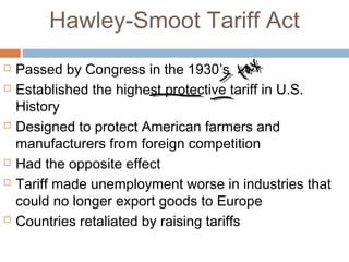 Hawley-Smoot Tariff Act
 Passed by Congress in the 1930’s
 Established the highest protective tariff in U.S.
History
 Designed to protect American farmers and
manufacturers from foreign competition
 Had the opposite effect
 Tariff made unemployment worse in industries that
could no longer export goods to Europe
 Countries retaliated by raising tariffs
 