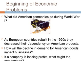 Beginning of Economic
Problems
 What did American companies do during World War
I?
 As European countries rebuilt in the 1920s they
decreased their dependency on American products.
 How will the decline in demand for American goods
impact businesses?
 If a company is loosing profits, what might the
 