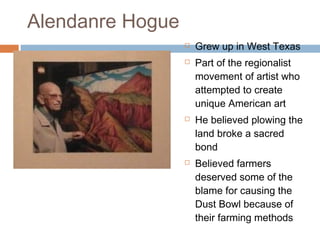 Alendanre Hogue
 Grew up in West Texas
 Part of the regionalist
movement of artist who
attempted to create
unique American art
 He believed plowing the
land broke a sacred
bond
 Believed farmers
deserved some of the
blame for causing the
Dust Bowl because of
their farming methods
 