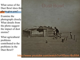 What sense of the
Dust Bowl does this
photo give you?
Examine the
photograph closely.
What details from
the photo suggest
the impact of dust
storms?
What agricultural
problems
contributed to the
problems in the
Dust Bowl?
Dust Bowl
http://www.youtube.com/watch?v=YDxvc-BuS5A
 