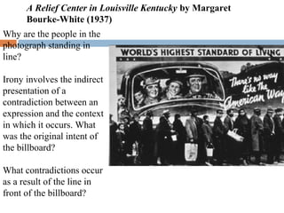 Why are the people in the
photograph standing in
line?
Irony involves the indirect
presentation of a
contradiction between an
expression and the context
in which it occurs. What
was the original intent of
the billboard?
What contradictions occur
as a result of the line in
front of the billboard?
A Relief Center in Louisville Kentucky by Margaret
Bourke-White (1937)
 