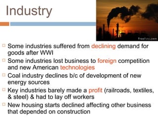 Industry
 Some industries suffered from declining demand for
goods after WWI
 Some industries lost business to foreign competition
and new American technologies
 Coal industry declines b/c of development of new
energy sources
 Key industries barely made a profit (railroads, textiles,
& steel) & had to lay off workers
 New housing starts declined affecting other business
that depended on construction
 