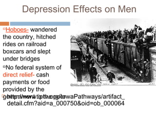 Depression Effects on Men
 http://www.iptv.org/IowaPathways/artifact_
detail.cfm?aid=a_000750&oid=ob_000064
Hoboes- wandered
the country, hitched
rides on railroad
boxcars and slept
under bridges
No federal system of
direct relief- cash
payments or food
provided by the
government to the poor
 
