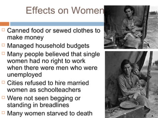 Effects on Women
 Canned food or sewed clothes to
make money
 Managed household budgets
 Many people believed that single
women had no right to work
when there were men who were
unemployed
 Cities refused to hire married
women as schoolteachers
 Were not seen begging or
standing in breadlines
 Many women starved to death
 