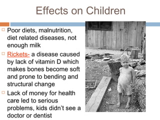 Effects on Children
 Poor diets, malnutrition,
diet related diseases, not
enough milk
 Rickets- a disease caused
by lack of vitamin D which
makes bones become soft
and prone to bending and
structural change
 Lack of money for health
care led to serious
problems, kids didn’t see a
doctor or dentist
 