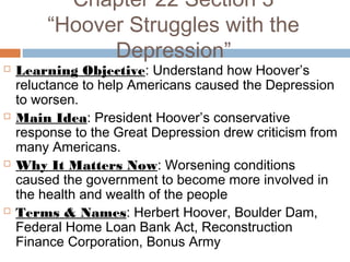 Chapter 22 Section 3
“Hoover Struggles with the
Depression”
 Learning Objective: Understand how Hoover’s
reluctance to help Americans caused the Depression
to worsen.
 Main Idea: President Hoover’s conservative
response to the Great Depression drew criticism from
many Americans.
 Why It Matters Now: Worsening conditions
caused the government to become more involved in
the health and wealth of the people
 Terms & Names: Herbert Hoover, Boulder Dam,
Federal Home Loan Bank Act, Reconstruction
Finance Corporation, Bonus Army
 
