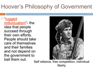 Hoover’s Philosophy of Government
 “rugged
individualism”- the
idea that people
succeed through
their own efforts.
People should take
care of themselves
and their families
and not depend on
the government to
bail them out.
Self reliance, free competition, individual
liberty
 