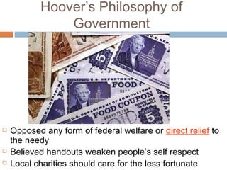Hoover’s Philosophy of
Government
 Opposed any form of federal welfare or direct relief to
the needy
 Believed handouts weaken people’s self respect
 Local charities should care for the less fortunate
 