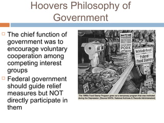 Hoovers Philosophy of
Government
 The chief function of
government was to
encourage voluntary
cooperation among
competing interest
groups
 Federal government
should guide relief
measures but NOT
directly participate in
them
 