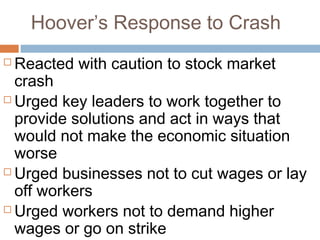 Hoover’s Response to Crash
 Reacted with caution to stock market
crash
 Urged key leaders to work together to
provide solutions and act in ways that
would not make the economic situation
worse
 Urged businesses not to cut wages or lay
off workers
 Urged workers not to demand higher
wages or go on strike
 