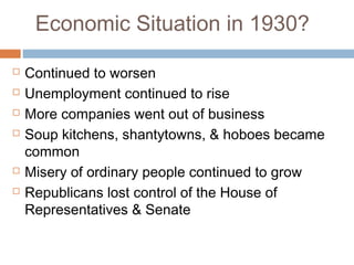 Economic Situation in 1930?
 Continued to worsen
 Unemployment continued to rise
 More companies went out of business
 Soup kitchens, shantytowns, & hoboes became
common
 Misery of ordinary people continued to grow
 Republicans lost control of the House of
Representatives & Senate
 