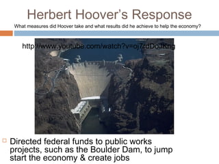 Herbert Hoover’s Response
 Directed federal funds to public works
projects, such as the Boulder Dam, to jump
start the economy & create jobs
What measures did Hoover take and what results did he achieve to help the economy?
http://www.youtube.com/watch?v=oj7rdDoJKng
 