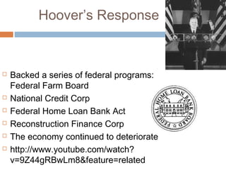 Hoover’s Response
 Backed a series of federal programs:
Federal Farm Board
 National Credit Corp
 Federal Home Loan Bank Act
 Reconstruction Finance Corp
 The economy continued to deteriorate
 http://www.youtube.com/watch?
v=9Z44gRBwLm8&feature=related
 