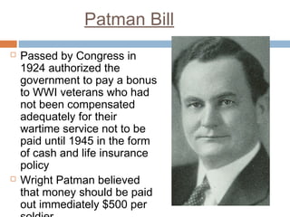 Patman Bill
 Passed by Congress in
1924 authorized the
government to pay a bonus
to WWI veterans who had
not been compensated
adequately for their
wartime service not to be
paid until 1945 in the form
of cash and life insurance
policy
 Wright Patman believed
that money should be paid
out immediately $500 per
 