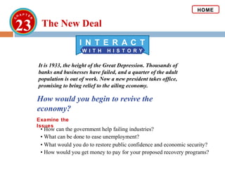 23
W I T H H I S T O R Y
I N T E R A C T
How would you begin to revive the
economy?
Examine the
Issues
It is 1933, the height of the Great Depression. Thousands of
banks and businesses have failed, and a quarter of the adult
population is out of work. Now a new president takes office,
promising to bring relief to the ailing economy.
• What can be done to ease unemployment?
• How can the government help failing industries?
HOME
• What would you do to restore public confidence and economic security?
• How would you get money to pay for your proposed recovery programs?
The New Deal
 
