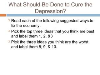 What Should Be Done to Cure the
Depression?
 Read each of the following suggested ways to
fix the economy.
 Pick the top three ideas that you think are best
and label them 1, 2, &3
 Pick the three ideas you think are the worst
and label them 8, 9, & 10.
 