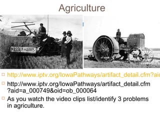 Agriculture
 http://www.iptv.org/IowaPathways/artifact_detail.cfm?aid
 http://www.iptv.org/IowaPathways/artifact_detail.cfm
?aid=a_000749&oid=ob_000064
 As you watch the video clips list/identify 3 problems
in agriculture.
 